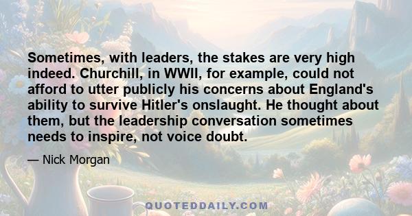 Sometimes, with leaders, the stakes are very high indeed. Churchill, in WWII, for example, could not afford to utter publicly his concerns about England's ability to survive Hitler's onslaught. He thought about them,