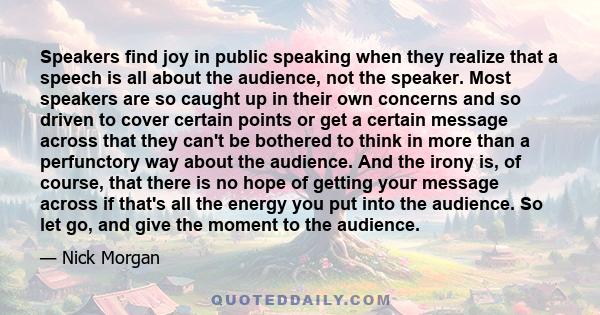 Speakers find joy in public speaking when they realize that a speech is all about the audience, not the speaker. Most speakers are so caught up in their own concerns and so driven to cover certain points or get a