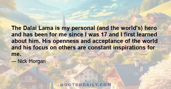 The Dalai Lama is my personal (and the world's) hero and has been for me since I was 17 and I first learned about him. His openness and acceptance of the world and his focus on others are constant inspirations for me.