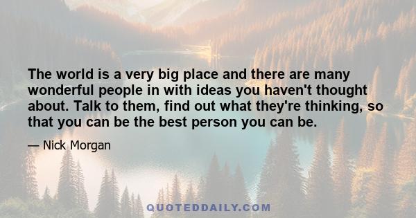 The world is a very big place and there are many wonderful people in with ideas you haven't thought about. Talk to them, find out what they're thinking, so that you can be the best person you can be.