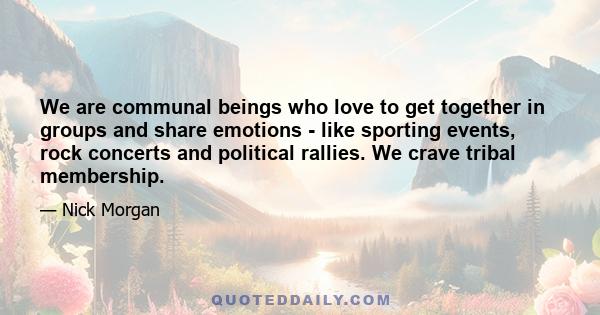 We are communal beings who love to get together in groups and share emotions - like sporting events, rock concerts and political rallies. We crave tribal membership.