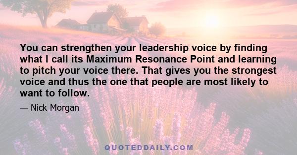 You can strengthen your leadership voice by finding what I call its Maximum Resonance Point and learning to pitch your voice there. That gives you the strongest voice and thus the one that people are most likely to want 