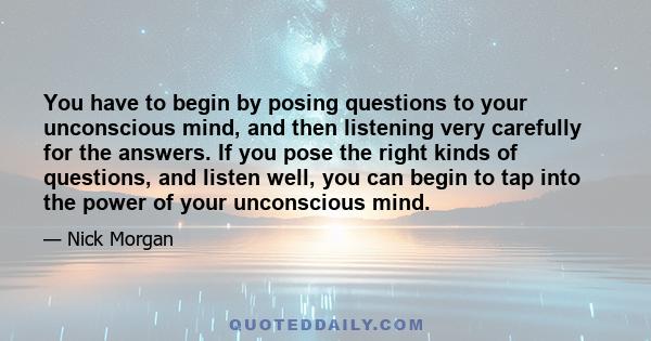 You have to begin by posing questions to your unconscious mind, and then listening very carefully for the answers. If you pose the right kinds of questions, and listen well, you can begin to tap into the power of your