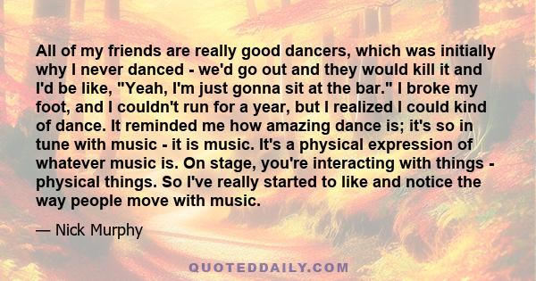 All of my friends are really good dancers, which was initially why I never danced - we'd go out and they would kill it and I'd be like, Yeah, I'm just gonna sit at the bar. I broke my foot, and I couldn't run for a