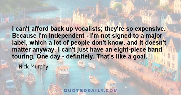 I can't afford back up vocalists; they're so expensive. Because I'm independent - I'm not signed to a major label, which a lot of people don't know, and it doesn't matter anyway. I can't just have an eight-piece band