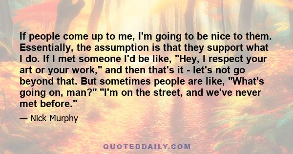 If people come up to me, I'm going to be nice to them. Essentially, the assumption is that they support what I do. If I met someone I'd be like, Hey, I respect your art or your work, and then that's it - let's not go