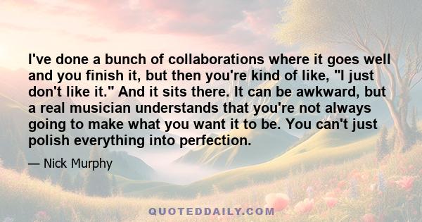 I've done a bunch of collaborations where it goes well and you finish it, but then you're kind of like, I just don't like it. And it sits there. It can be awkward, but a real musician understands that you're not always