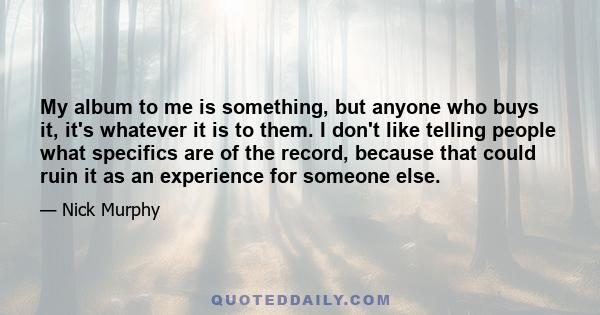 My album to me is something, but anyone who buys it, it's whatever it is to them. I don't like telling people what specifics are of the record, because that could ruin it as an experience for someone else.