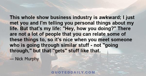 This whole show business industry is awkward; I just met you and I'm telling you personal things about my life. But that's my life: Hey, how you doing? There are not a lot of people that you can relate some of these