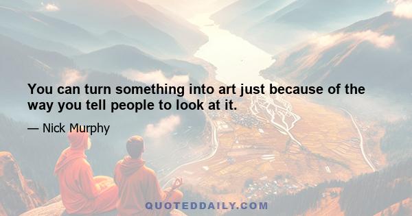 You can turn something into art just because of the way you tell people to look at it.