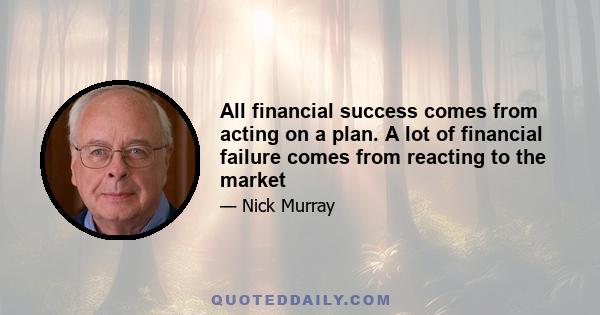 All financial success comes from acting on a plan. A lot of financial failure comes from reacting to the market