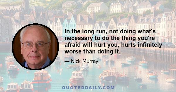 In the long run, not doing what's necessary to do the thing you're afraid will hurt you, hurts infinitely worse than doing it.