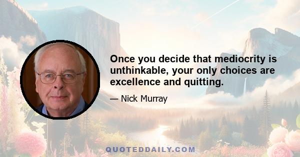 Once you decide that mediocrity is unthinkable, your only choices are excellence and quitting.