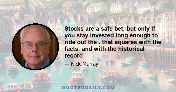 Stocks are a safe bet, but only if you stay invested long enough to ride out the . that squares with the facts, and with the historical record