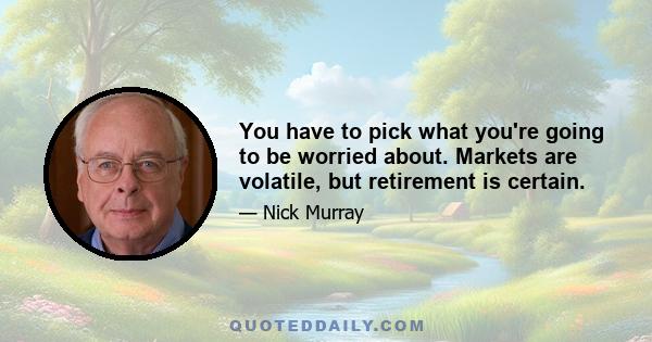 You have to pick what you're going to be worried about. Markets are volatile, but retirement is certain.