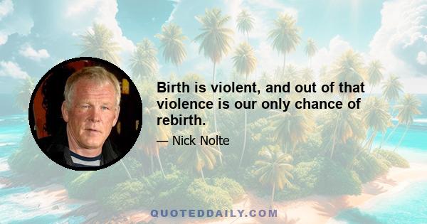 Birth is violent, and out of that violence is our only chance of rebirth.