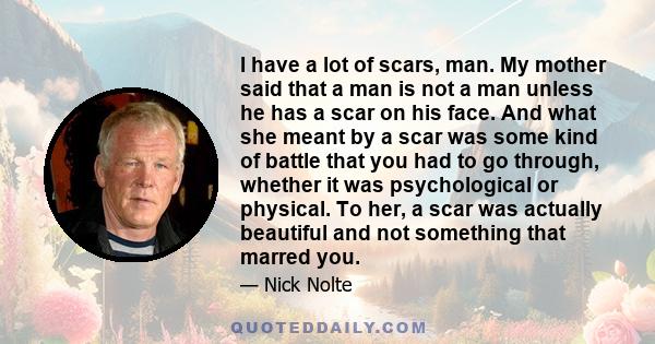 I have a lot of scars, man. My mother said that a man is not a man unless he has a scar on his face. And what she meant by a scar was some kind of battle that you had to go through, whether it was psychological or