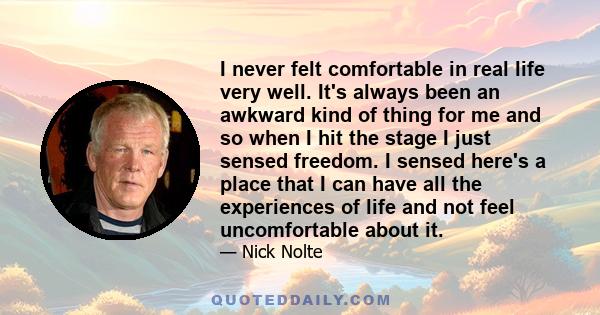 I never felt comfortable in real life very well. It's always been an awkward kind of thing for me and so when I hit the stage I just sensed freedom. I sensed here's a place that I can have all the experiences of life