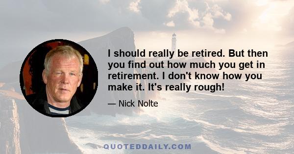 I should really be retired. But then you find out how much you get in retirement. I don't know how you make it. It's really rough!