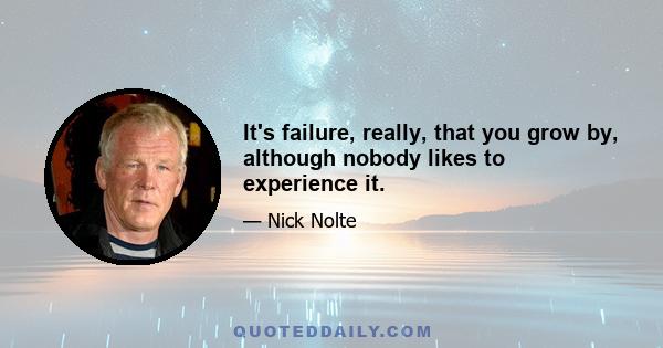 It's failure, really, that you grow by, although nobody likes to experience it.