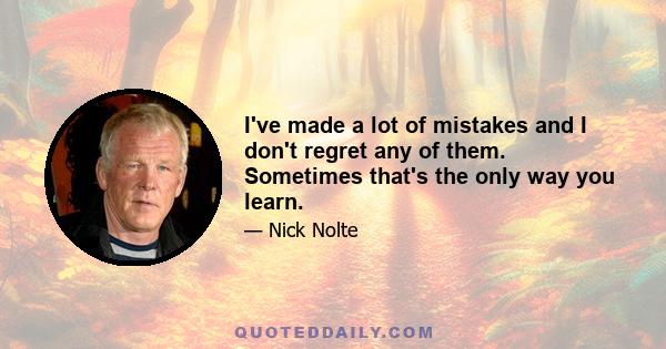 I've made a lot of mistakes and I don't regret any of them. Sometimes that's the only way you learn.