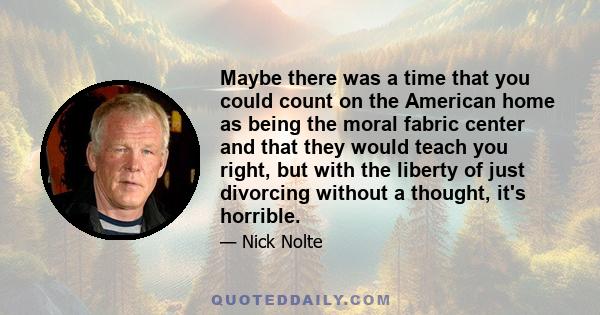 Maybe there was a time that you could count on the American home as being the moral fabric center and that they would teach you right, but with the liberty of just divorcing without a thought, it's horrible.