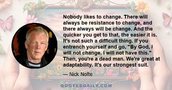 Nobody likes to change. There will always be resistance to change, and there always will be change. And the quicker you get to that, the easier it is. It's not such a difficult thing. If you entrench yourself and go, By 