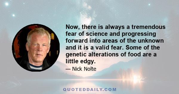 Now, there is always a tremendous fear of science and progressing forward into areas of the unknown and it is a valid fear. Some of the genetic alterations of food are a little edgy.