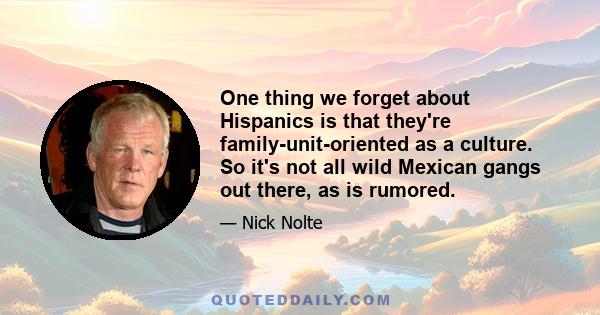 One thing we forget about Hispanics is that they're family-unit-oriented as a culture. So it's not all wild Mexican gangs out there, as is rumored.