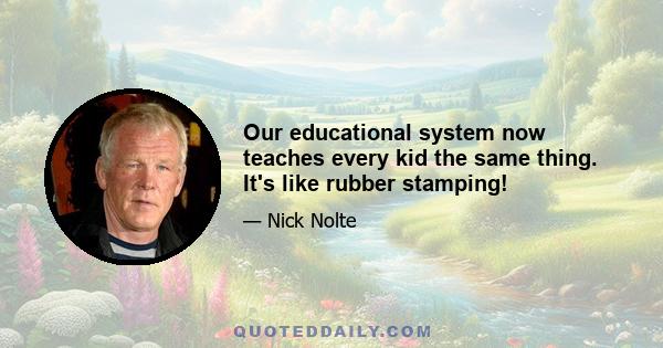 Our educational system now teaches every kid the same thing. It's like rubber stamping!