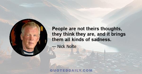 People are not theirs thoughts, they think they are, and it brings them all kinds of sadness.