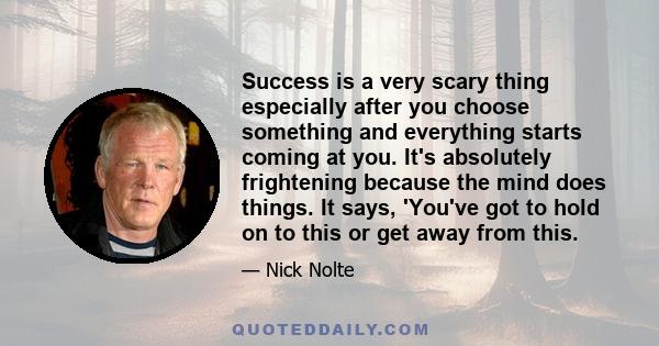 Success is a very scary thing especially after you choose something and everything starts coming at you. It's absolutely frightening because the mind does things. It says, 'You've got to hold on to this or get away from 