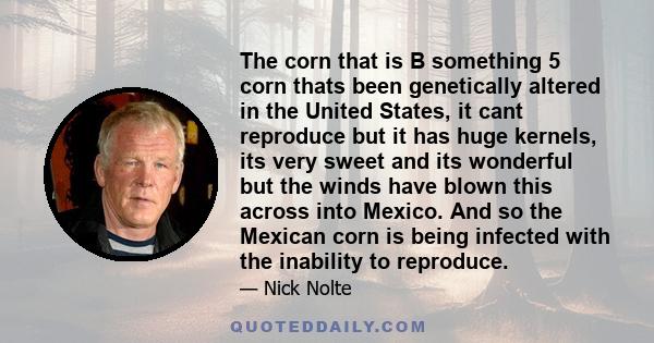 The corn that is B something 5 corn thats been genetically altered in the United States, it cant reproduce but it has huge kernels, its very sweet and its wonderful but the winds have blown this across into Mexico. And