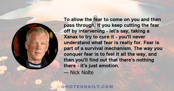 To allow the fear to come on you and then pass through. If you keep cutting the fear off by intervening - let's say, taking a Xanax to try to cure it - you'll never understand what fear is really for. Fear is part of a