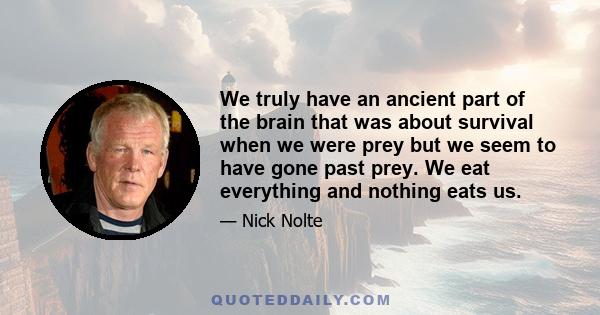 We truly have an ancient part of the brain that was about survival when we were prey but we seem to have gone past prey. We eat everything and nothing eats us.