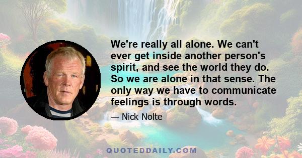 We're really all alone. We can't ever get inside another person's spirit, and see the world they do. So we are alone in that sense. The only way we have to communicate feelings is through words.