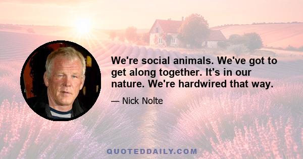 We're social animals. We've got to get along together. It's in our nature. We're hardwired that way.