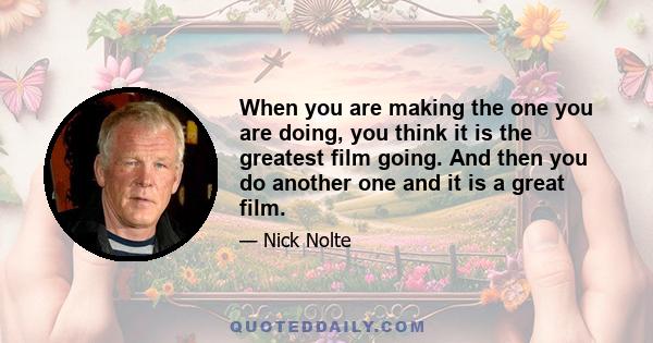 When you are making the one you are doing, you think it is the greatest film going. And then you do another one and it is a great film.