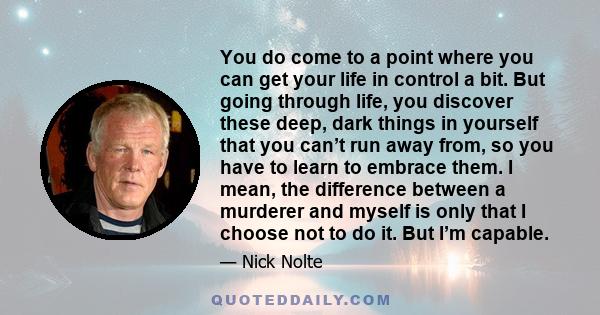 You do come to a point where you can get your life in control a bit. But going through life, you discover these deep, dark things in yourself that you can’t run away from, so you have to learn to embrace them. I mean,