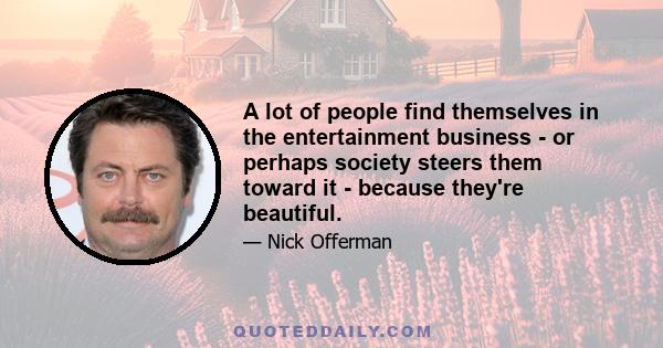 A lot of people find themselves in the entertainment business - or perhaps society steers them toward it - because they're beautiful.