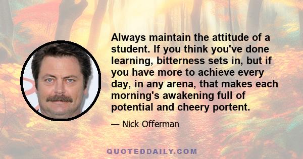 Always maintain the attitude of a student. If you think you've done learning, bitterness sets in, but if you have more to achieve every day, in any arena, that makes each morning's awakening full of potential and cheery 