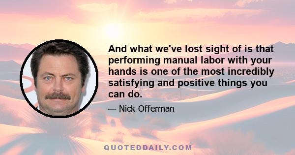 And what we've lost sight of is that performing manual labor with your hands is one of the most incredibly satisfying and positive things you can do.