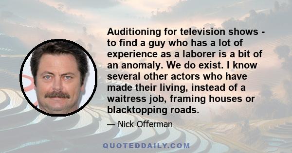 Auditioning for television shows - to find a guy who has a lot of experience as a laborer is a bit of an anomaly. We do exist. I know several other actors who have made their living, instead of a waitress job, framing