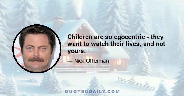 Children are so egocentric - they want to watch their lives, and not yours.