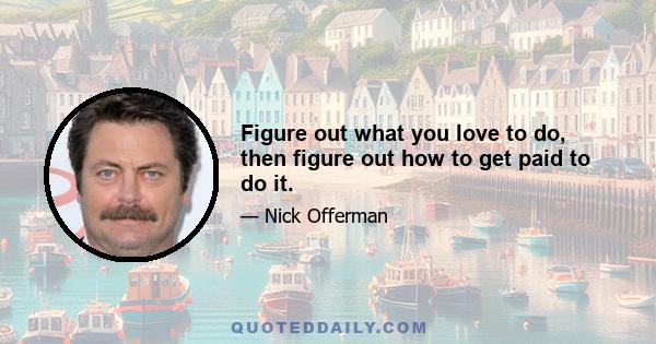 Figure out what you love to do, then figure out how to get paid to do it.