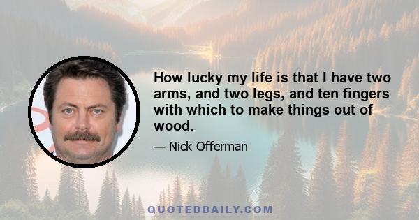 How lucky my life is that I have two arms, and two legs, and ten fingers with which to make things out of wood.