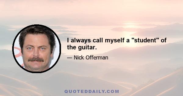 I always call myself a student of the guitar.