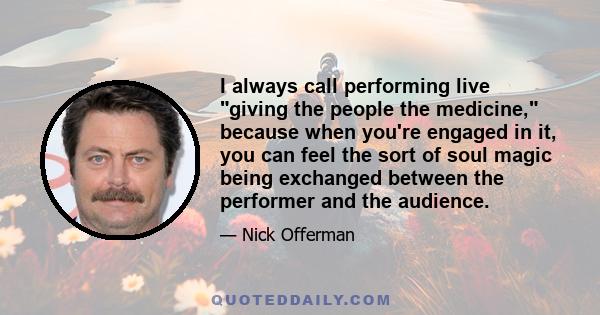 I always call performing live giving the people the medicine, because when you're engaged in it, you can feel the sort of soul magic being exchanged between the performer and the audience.