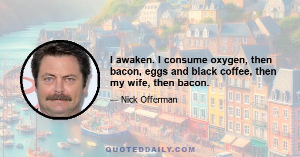 I awaken. I consume oxygen, then bacon, eggs and black coffee, then my wife, then bacon.