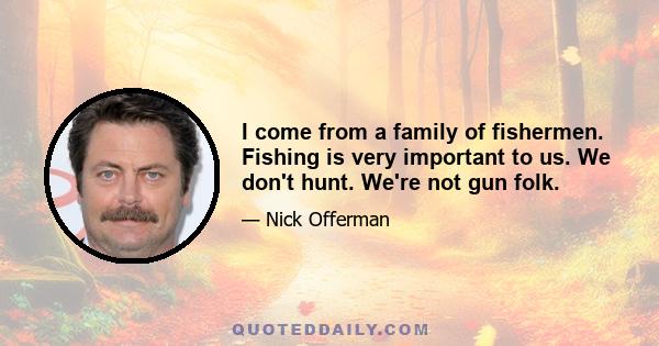 I come from a family of fishermen. Fishing is very important to us. We don't hunt. We're not gun folk.